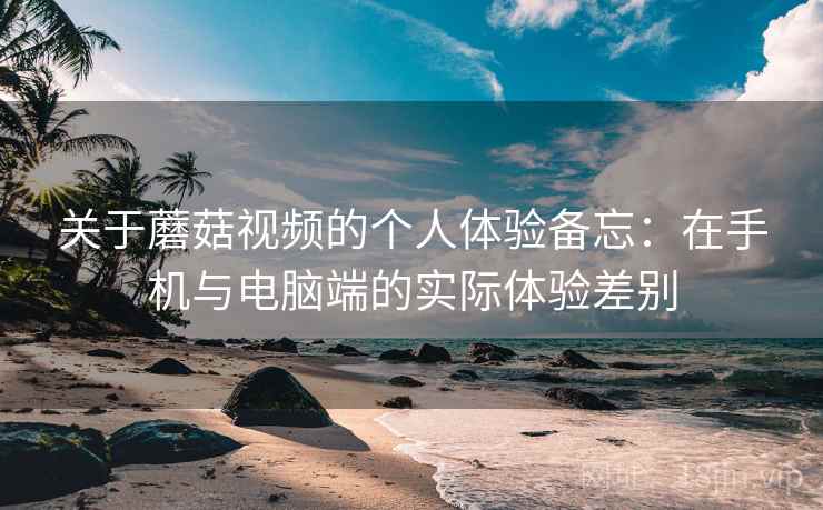 关于蘑菇视频的个人体验备忘：在手机与电脑端的实际体验差别