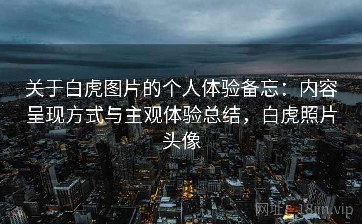 关于白虎图片的个人体验备忘：内容呈现方式与主观体验总结，白虎照片头像