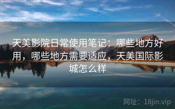 天美影院日常使用笔记：哪些地方好用，哪些地方需要适应，天美国际影城怎么样