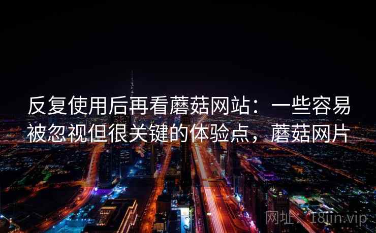 反复使用后再看蘑菇网站：一些容易被忽视但很关键的体验点，蘑菇网片