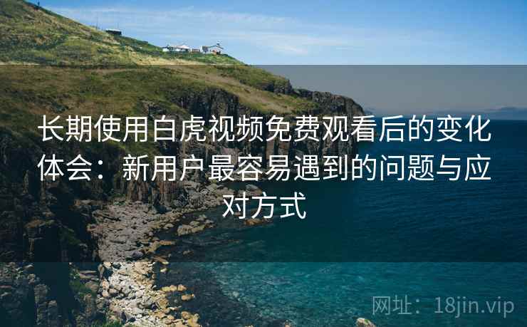 长期使用白虎视频免费观看后的变化体会：新用户最容易遇到的问题与应对方式