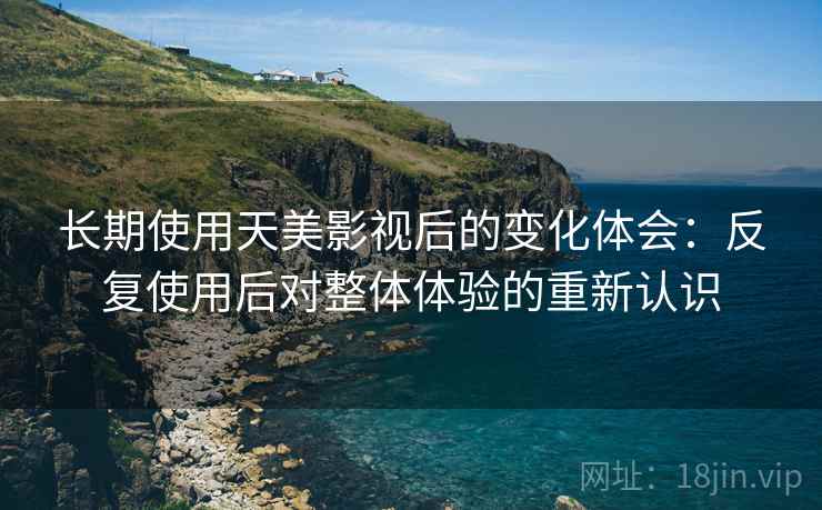 长期使用天美影视后的变化体会:反复使用后对整体体验的重新认识 长期使用天美影视后的变化体会:反复使用后对整体体验的重新认识