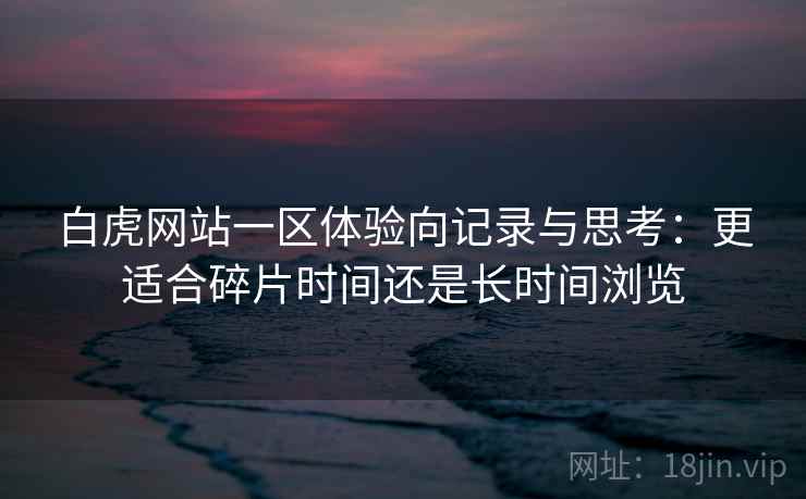 白虎网站一区体验向记录与思考:更适合碎片时间还是长时间浏览 白虎网站一区体验向记录与思考:更适合碎片时间还是长时间浏览