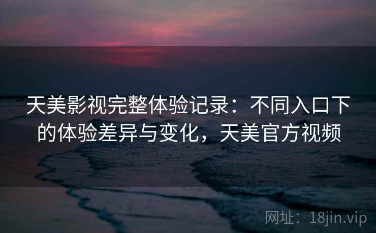 天美影视完整体验记录：不同入口下的体验差异与变化，天美官方视频