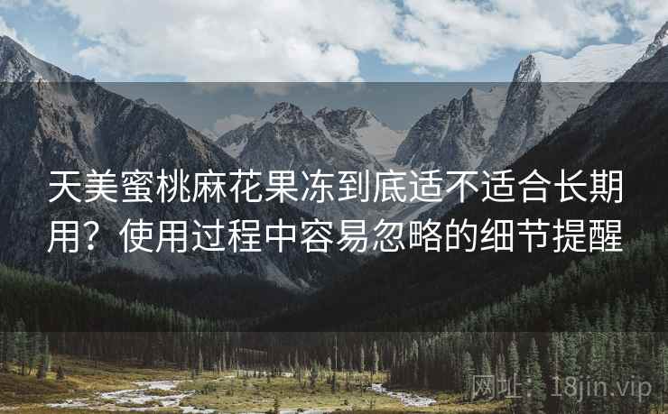 天美蜜桃麻花果冻到底适不适合长期用？使用过程中容易忽略的细节提醒