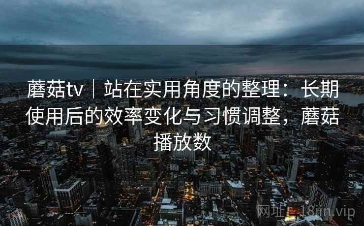 蘑菇tv｜站在实用角度的整理：长期使用后的效率变化与习惯调整，蘑菇播放数