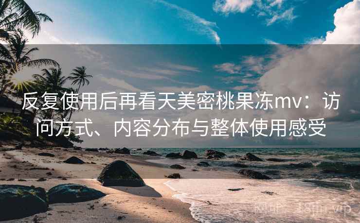 反复使用后再看天美密桃果冻mv：访问方式、内容分布与整体使用感受