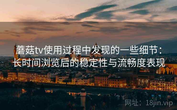 蘑菇tv使用过程中发现的一些细节：长时间浏览后的稳定性与流畅度表现