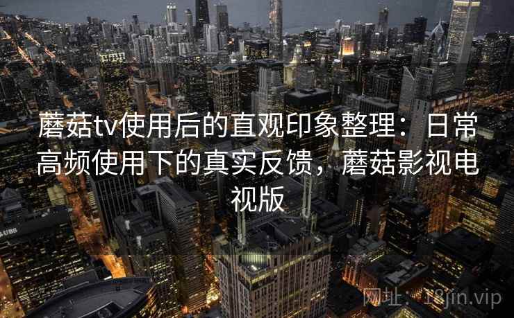 蘑菇tv使用后的直观印象整理：日常高频使用下的真实反馈，蘑菇影视电视版
