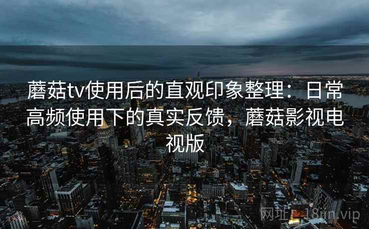 蘑菇tv使用后的直观印象整理:日常高频使用下的真实反馈,蘑菇影视电视版 蘑菇tv使用后的直观印象整理:日常高频使用下的真实反馈,蘑菇影视电视版
