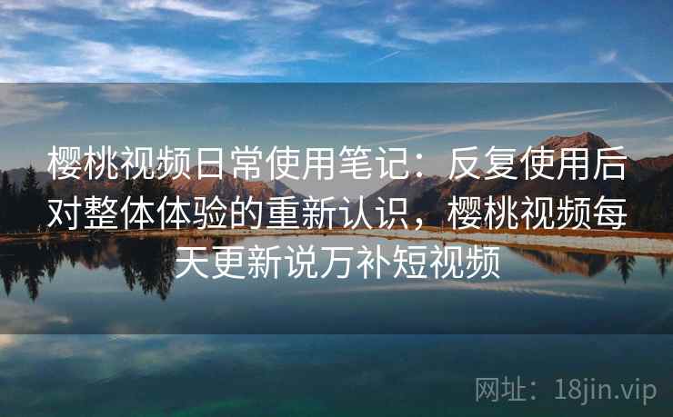 樱桃视频日常使用笔记：反复使用后对整体体验的重新认识，樱桃视频每天更新说万补短视频
