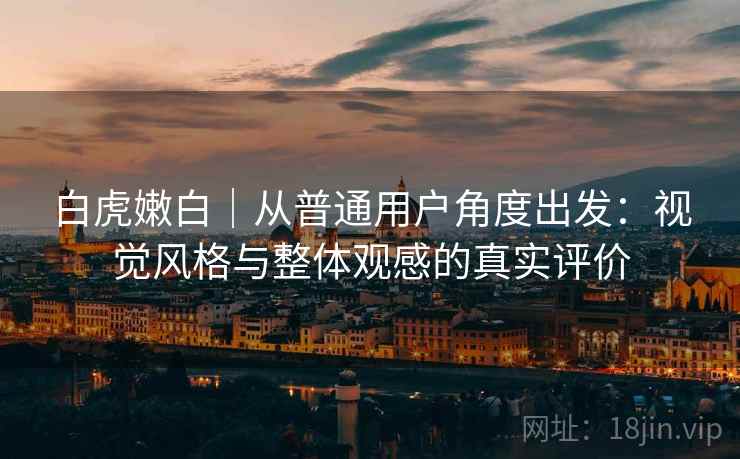 白虎嫩白｜从普通用户角度出发：视觉风格与整体观感的真实评价