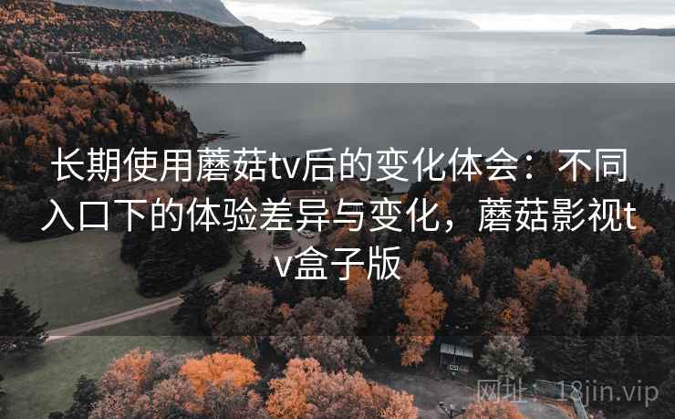 长期使用蘑菇tv后的变化体会：不同入口下的体验差异与变化，蘑菇影视tv盒子版