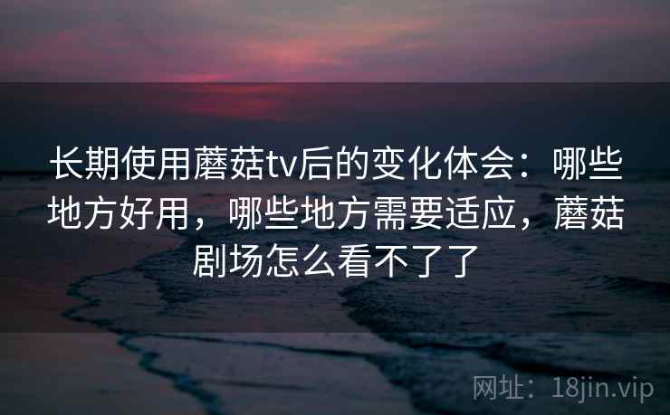 长期使用蘑菇tv后的变化体会:哪些地方好用,哪些地方需要适应,蘑菇剧场怎么看不了了 长期使用蘑菇tv后的变化体会:哪些地方好用,哪些地方需要适应,蘑菇剧场怎么看不了了