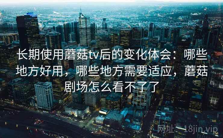 长期使用蘑菇tv后的变化体会：哪些地方好用，哪些地方需要适应，蘑菇剧场怎么看不了了
