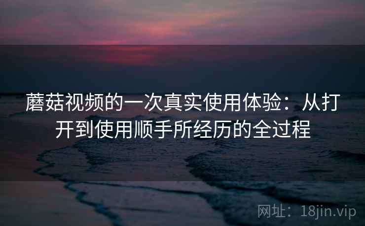 蘑菇视频的一次真实使用体验:从打开到使用顺手所经历的全过程 蘑菇视频的一次真实使用体验:从打开到使用顺手所经历的全过程