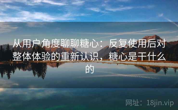 从用户角度聊聊糖心：反复使用后对整体体验的重新认识，糖心是干什么的