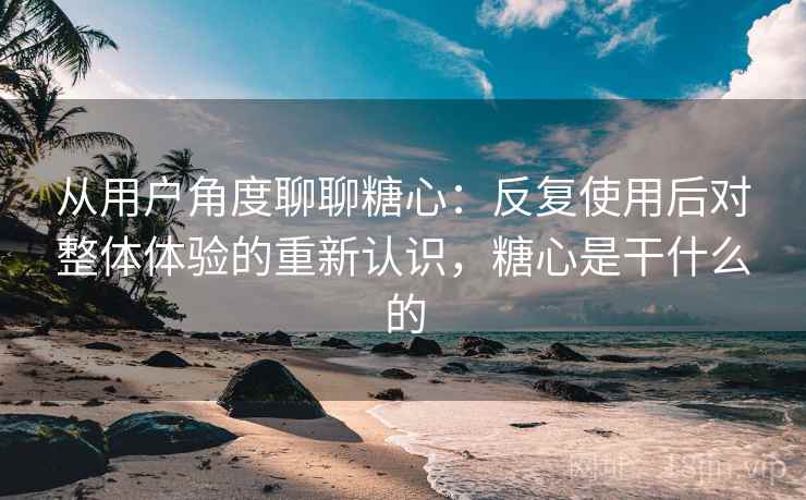 从用户角度聊聊糖心:反复使用后对整体体验的重新认识,糖心是干什么的 从用户角度聊聊糖心:反复使用后对整体体验的重新认识,糖心是干什么的