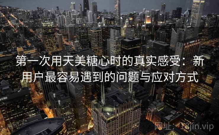 第一次用天美糖心时的真实感受：新用户最容易遇到的问题与应对方式
