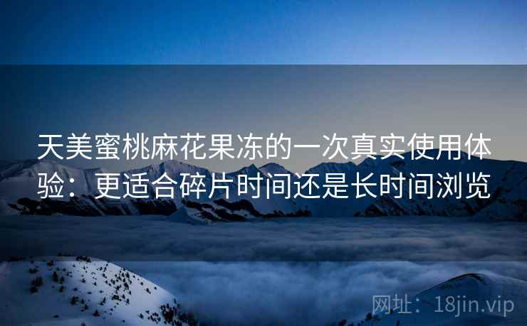 天美蜜桃麻花果冻的一次真实使用体验：更适合碎片时间还是长时间浏览