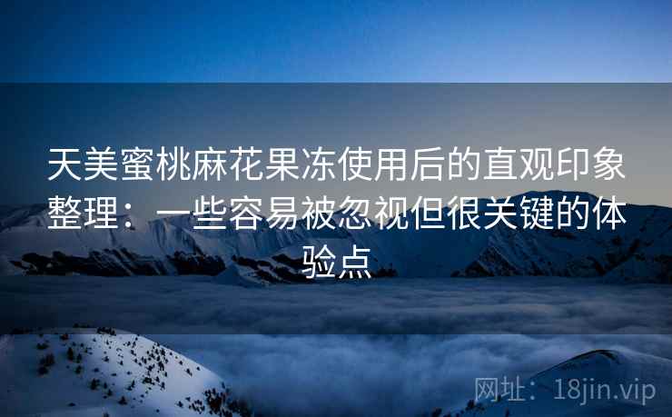 天美蜜桃麻花果冻使用后的直观印象整理：一些容易被忽视但很关键的体验点