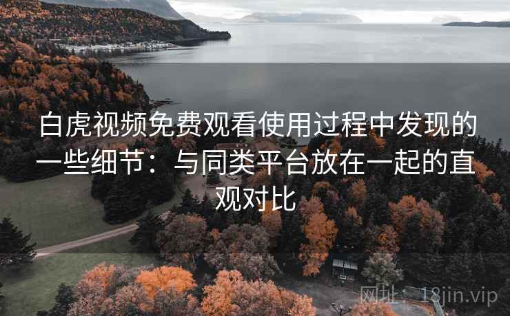 白虎视频免费观看使用过程中发现的一些细节：与同类平台放在一起的直观对比