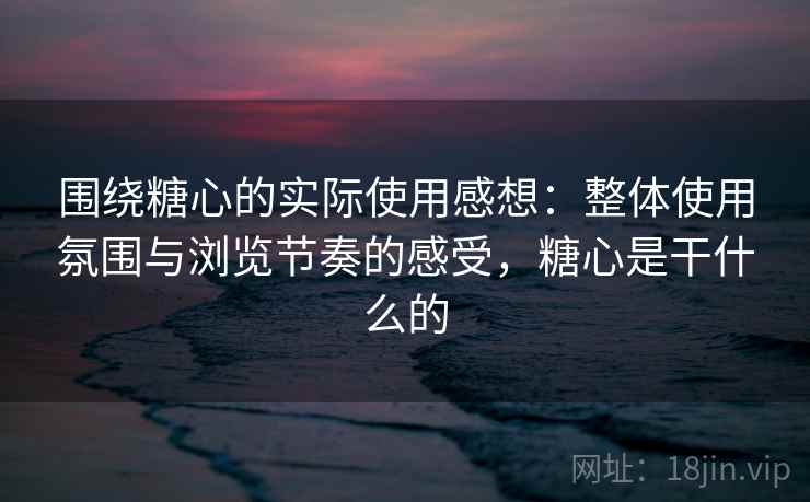 围绕糖心的实际使用感想：整体使用氛围与浏览节奏的感受，糖心是干什么的