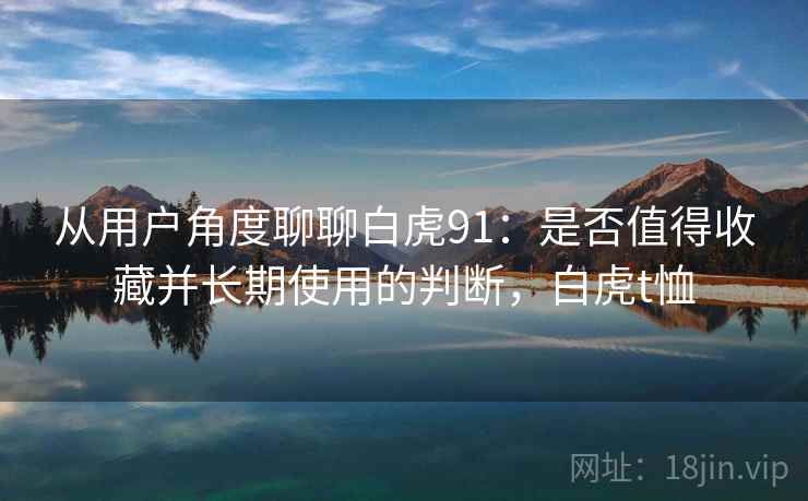 从用户角度聊聊白虎91：是否值得收藏并长期使用的判断，白虎t恤