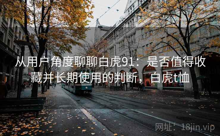 从用户角度聊聊白虎91:是否值得收藏并长期使用的判断,白虎t恤 从用户角度聊聊白虎91:是否值得收藏并长期使用的判断,白虎t恤