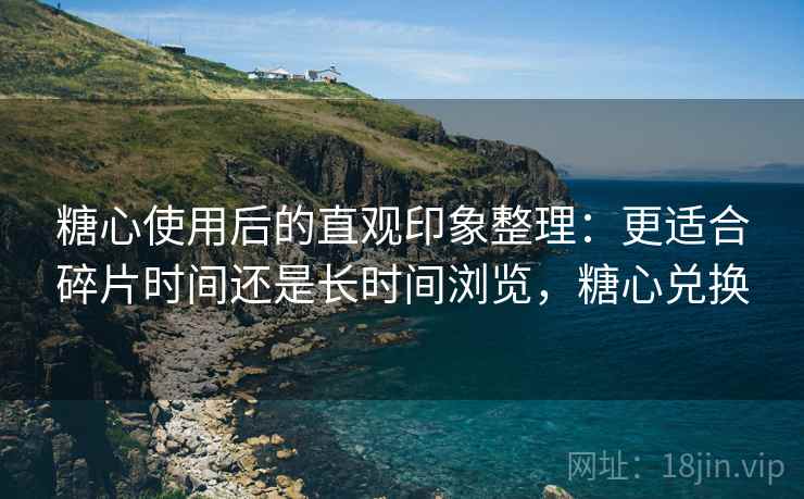 糖心使用后的直观印象整理:更适合碎片时间还是长时间浏览,糖心兑换 糖心使用后的直观印象整理:更适合碎片时间还是长时间浏览,糖心兑换