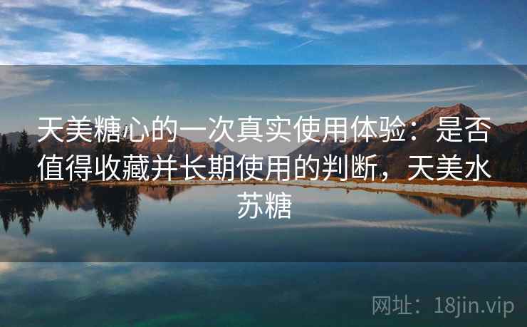 天美糖心的一次真实使用体验：是否值得收藏并长期使用的判断，天美水苏糖