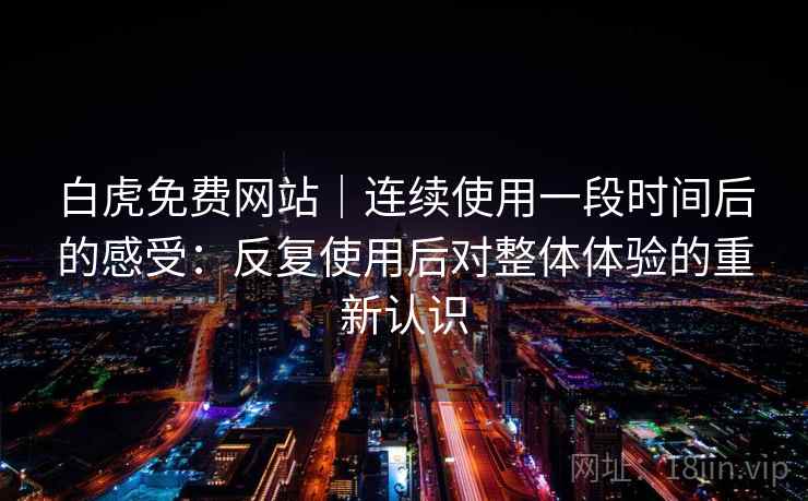 白虎免费网站｜连续使用一段时间后的感受：反复使用后对整体体验的重新认识