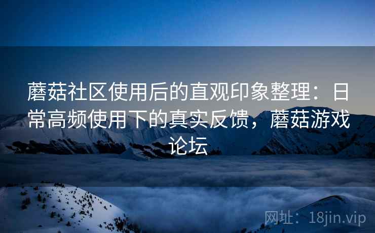 蘑菇社区使用后的直观印象整理：日常高频使用下的真实反馈，蘑菇游戏论坛