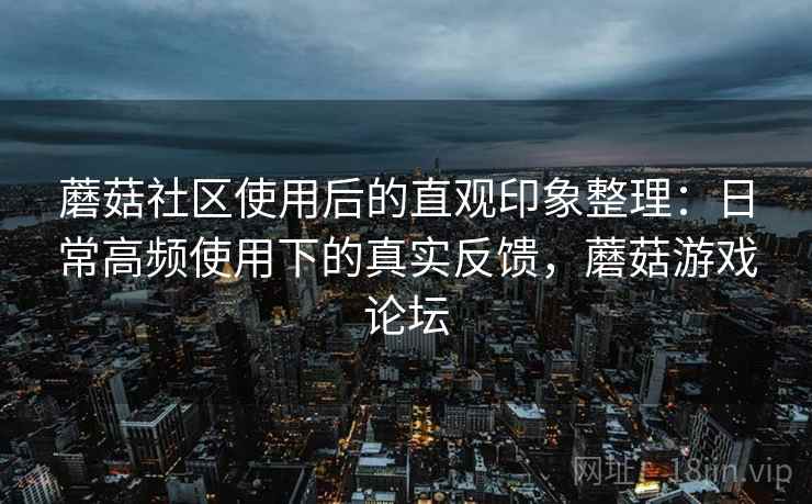 蘑菇社区使用后的直观印象整理:日常高频使用下的真实反馈,蘑菇游戏论坛 蘑菇社区使用后的直观印象整理:日常高频使用下的真实反馈,蘑菇游戏论坛