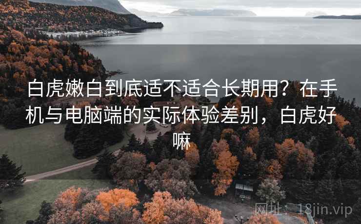 白虎嫩白到底适不适合长期用?在手机与电脑端的实际体验差别,白虎好嘛 白虎嫩白到底适不适合长期用?在手机与电脑端的实际体验差别,白虎好嘛
