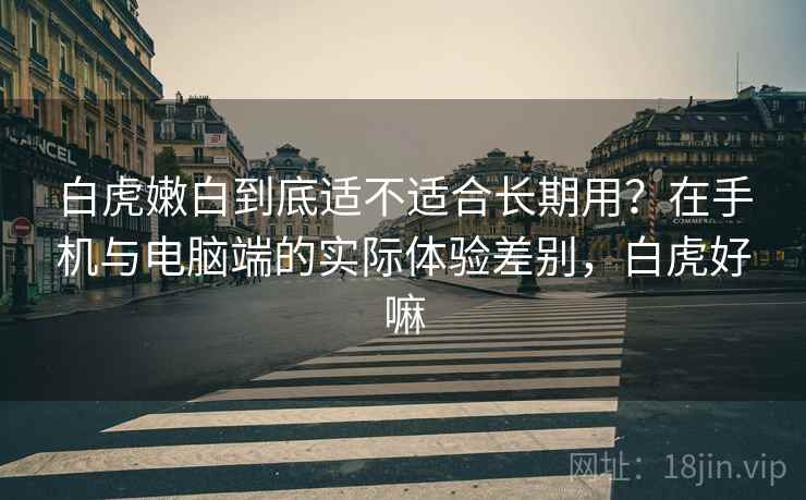 白虎嫩白到底适不适合长期用？在手机与电脑端的实际体验差别，白虎好嘛