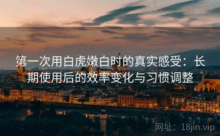 第一次用白虎嫩白时的真实感受:长期使用后的效率变化与习惯调整 第一次用白虎嫩白时的真实感受:长期使用后的效率变化与习惯调整