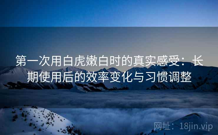 第一次用白虎嫩白时的真实感受：长期使用后的效率变化与习惯调整