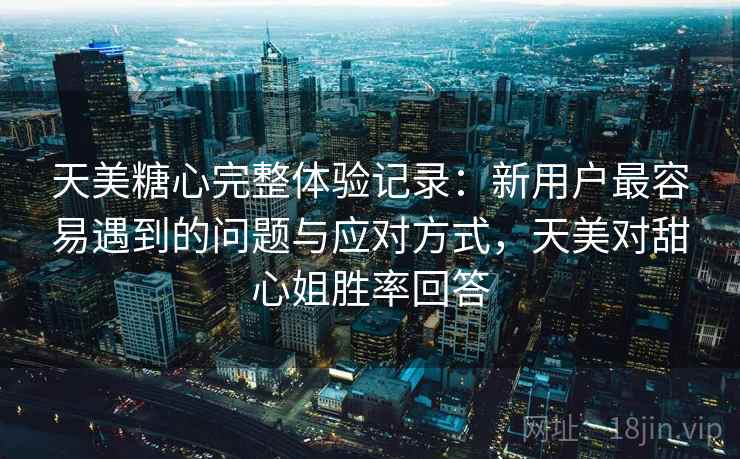 天美糖心完整体验记录：新用户最容易遇到的问题与应对方式，天美对甜心姐胜率回答