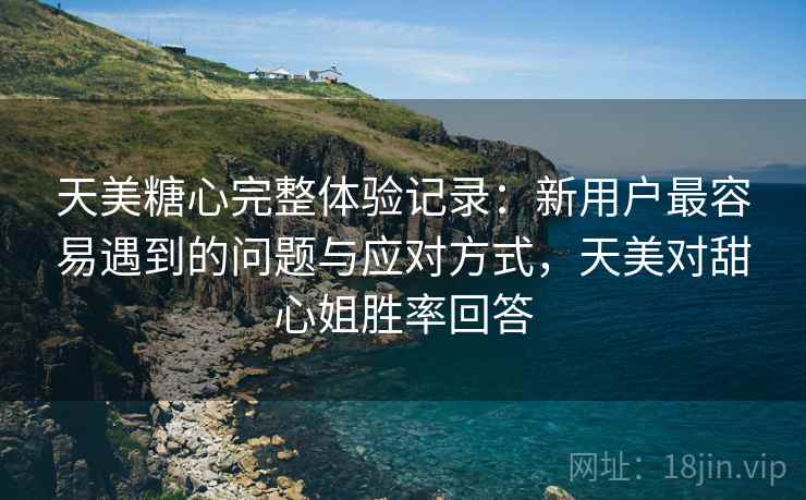 天美糖心完整体验记录：新用户最容易遇到的问题与应对方式，天美对甜心姐胜率回答