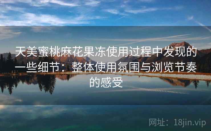 天美蜜桃麻花果冻使用过程中发现的一些细节:整体使用氛围与浏览节奏的感受 天美蜜桃麻花果冻使用过程中发现的一些细节:整体使用氛围与浏览节奏的感受