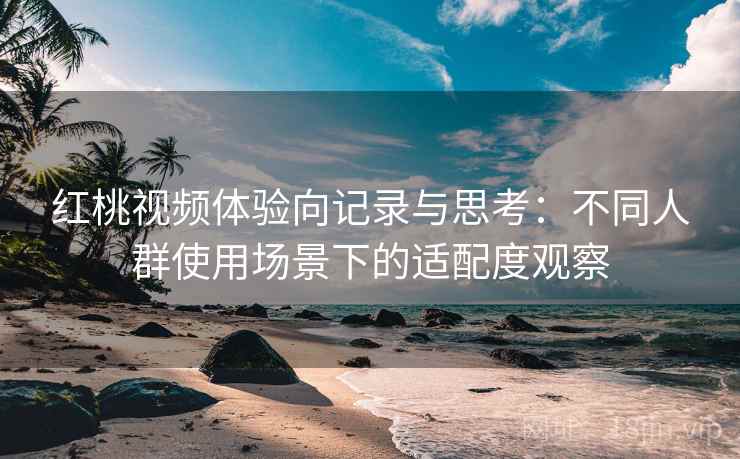 红桃视频体验向记录与思考：不同人群使用场景下的适配度观察
