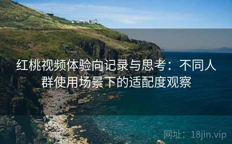 红桃视频体验向记录与思考:不同人群使用场景下的适配度观察 红桃视频体验向记录与思考:不同人群使用场景下的适配度观察
