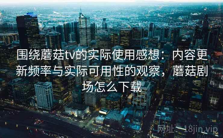 围绕蘑菇tv的实际使用感想：内容更新频率与实际可用性的观察，蘑菇剧场怎么下载