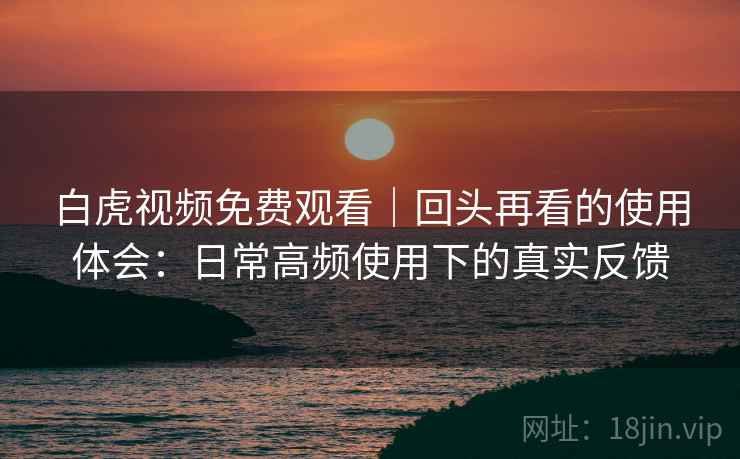 白虎视频免费观看|回头再看的使用体会:日常高频使用下的真实反馈 白虎视频免费观看|回头再看的使用体会:日常高频使用下的真实反馈