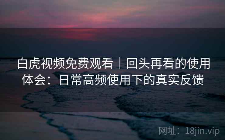 白虎视频免费观看｜回头再看的使用体会：日常高频使用下的真实反馈