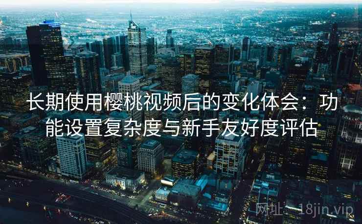 长期使用樱桃视频后的变化体会：功能设置复杂度与新手友好度评估