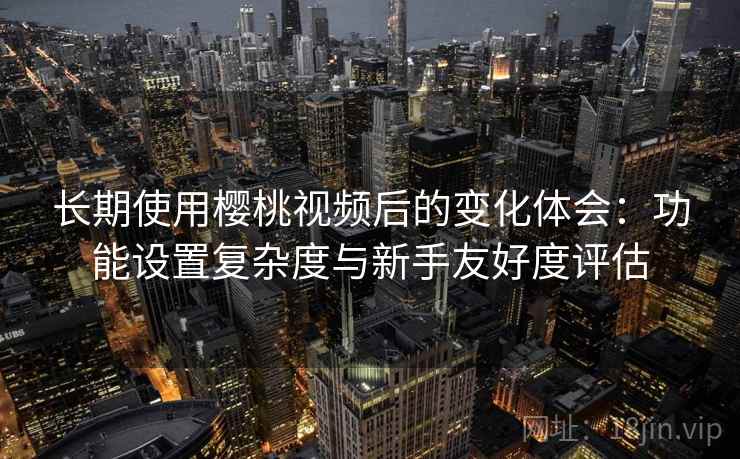 长期使用樱桃视频后的变化体会：功能设置复杂度与新手友好度评估