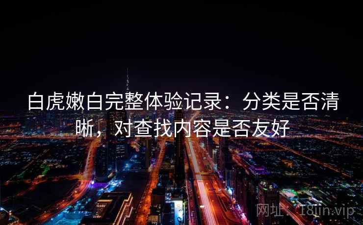 白虎嫩白完整体验记录:分类是否清晰,对查找内容是否友好 白虎嫩白完整体验记录:分类是否清晰,对查找内容是否友好