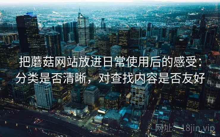 把蘑菇网站放进日常使用后的感受:分类是否清晰,对查找内容是否友好 把蘑菇网站放进日常使用后的感受:分类是否清晰,对查找内容是否友好